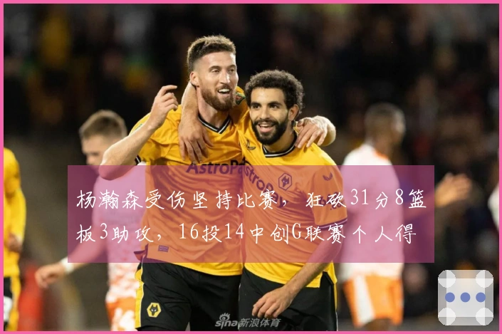 杨瀚森受伤坚持比赛，狂砍31分8篮板3助攻，16投14中创G联赛个人得分新纪录