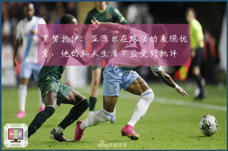 贾努扎伊：亚马尔在球场的表现优秀，他的私人生活不应受到批评