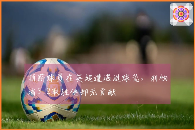 顶薪球员在英超遭遇进球荒，利物浦5-2取胜他却无贡献