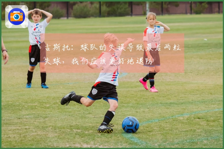 古斯托：球队的失误导致最后两粒失球，我们应该更好地退防