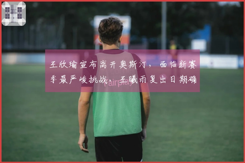 王欣瑜宣布离开奥斯汀，面临新赛季最严峻挑战，王曦雨复出日期确定