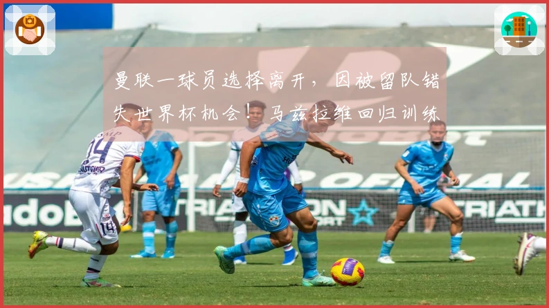 曼联一球员选择离开，因被留队错失世界杯机会！马兹拉维回归训练备战维拉