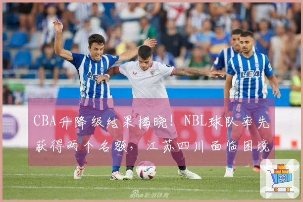 CBA升降级结果揭晓！NBL球队率先获得两个名额，江苏四川面临困境