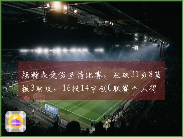 杨瀚森受伤坚持比赛，狂砍31分8篮板3助攻，16投14中创G联赛个人得分新纪录