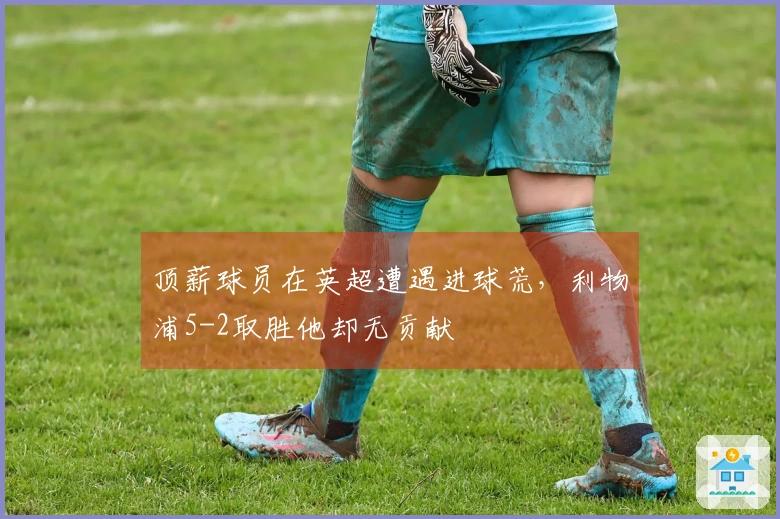 顶薪球员在英超遭遇进球荒，利物浦5-2取胜他却无贡献