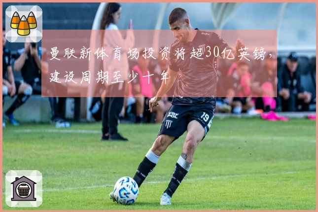 曼联新体育场投资将超30亿英镑，建设周期至少十年