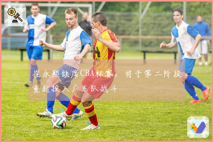 崔永熙缺席CBA杯赛，将于第二阶段重新投入广东队战斗