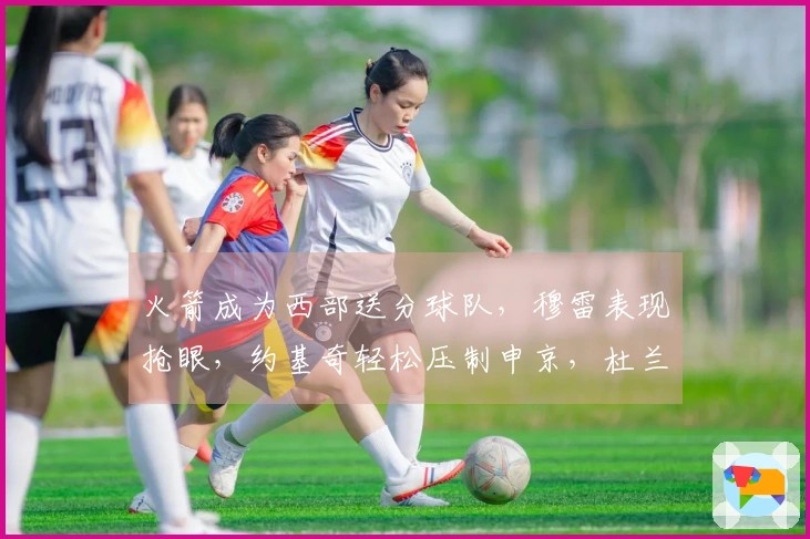 火箭成为西部送分球队，穆雷表现抢眼，约基奇轻松压制申京，杜兰特郁闷不已
