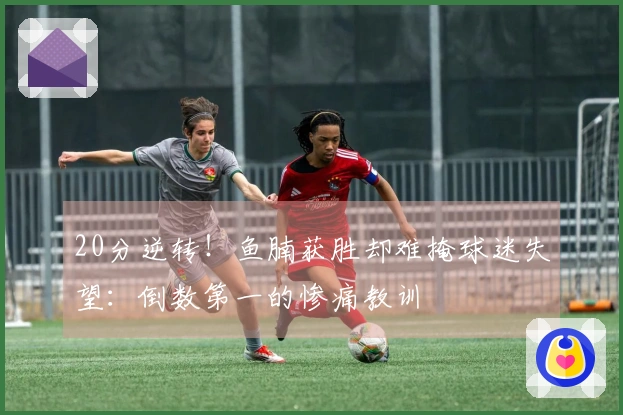 20分逆转！鱼腩获胜却难掩球迷失望：倒数第一的惨痛教训