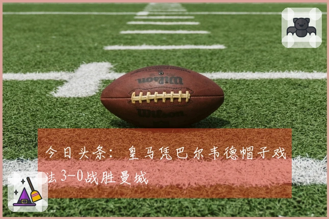 今日头条：皇马凭巴尔韦德帽子戏法3-0战胜曼城