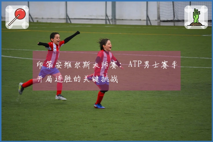 印第安维尔斯大师赛：ATP男士赛季开局连胜的关键挑战