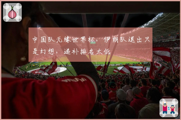 中国队无缘世界杯，伊朗队退出只是幻想，递补排名太低