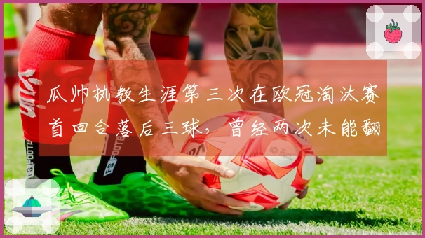 瓜帅执教生涯第三次在欧冠淘汰赛首回合落后三球，曾经两次未能翻盘