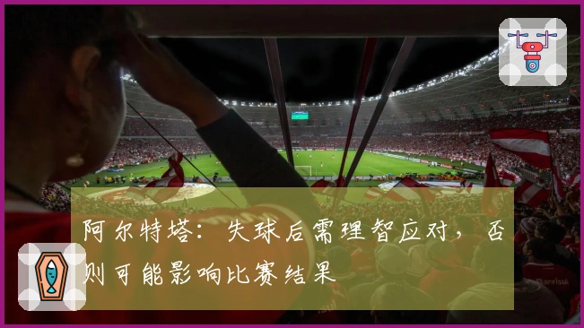 阿尔特塔：失球后需理智应对，否则可能影响比赛结果