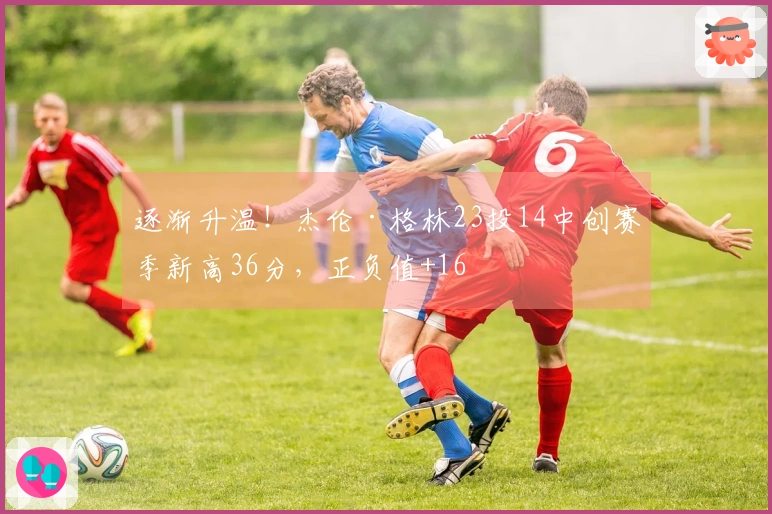 逐渐升温！杰伦·格林23投14中创赛季新高36分，正负值+16