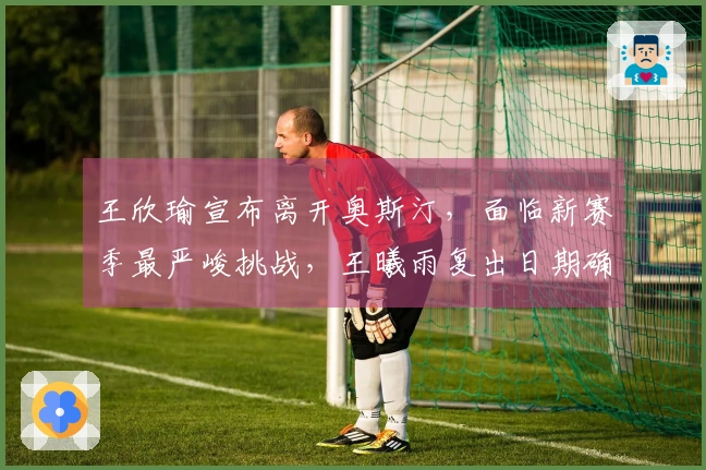 王欣瑜宣布离开奥斯汀，面临新赛季最严峻挑战，王曦雨复出日期确定