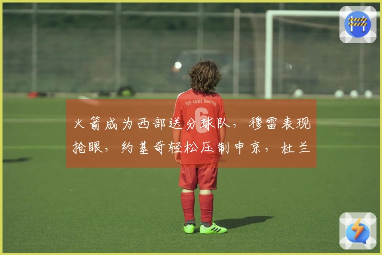 火箭成为西部送分球队，穆雷表现抢眼，约基奇轻松压制申京，杜兰特郁闷不已