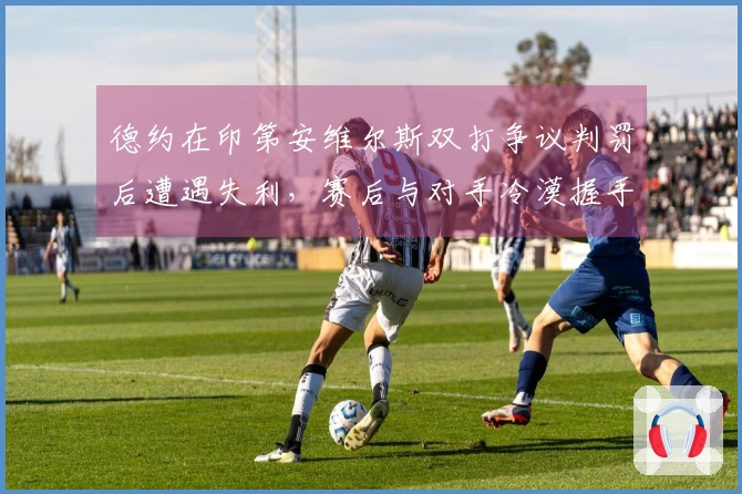 德约在印第安维尔斯双打争议判罚后遭遇失利，赛后与对手冷漠握手