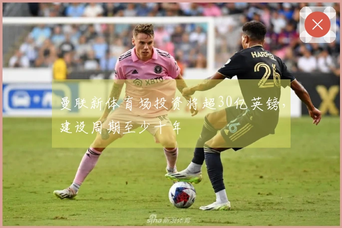 曼联新体育场投资将超30亿英镑,建设周期至少十年