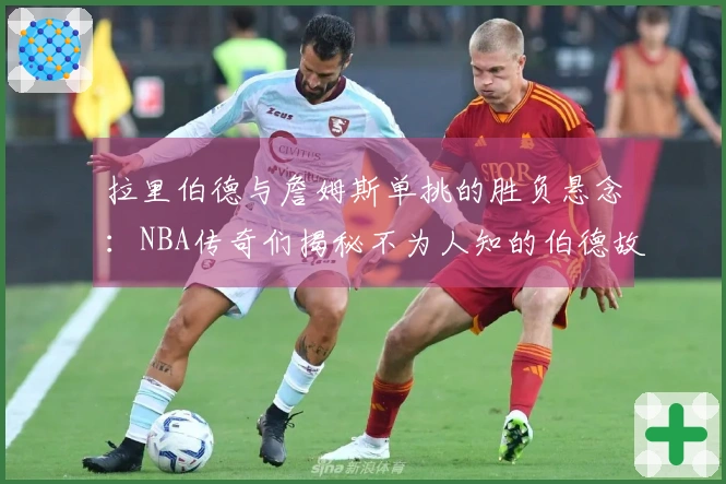 拉里伯德与詹姆斯单挑的胜负悬念：NBA传奇们揭秘不为人知的伯德故事！