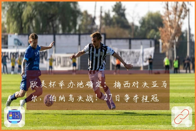 欧美杯举办地确定：梅西对决亚马尔，伯纳乌决战！27日争夺桂冠
