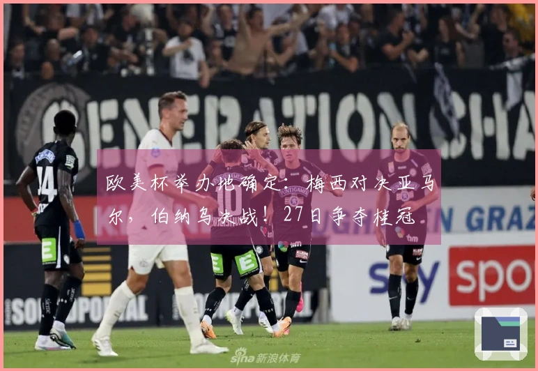 欧美杯举办地确定：梅西对决亚马尔，伯纳乌决战！27日争夺桂冠